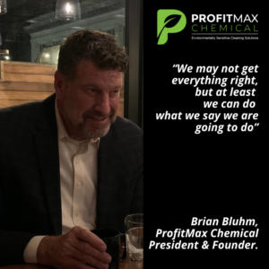 A image of Brian Bluhm to the left of the image in a dark sportjacket and a white button up shirt holding a coffee cup, with a glass of water next to it. On the right side, a black background with the ProfitMax Logo Green P and next to it the text ProfitMax Chemical with the text below it that reads Environmentally Sensitive cleaning solutions. Beneath is a quote in white text that reads: “We may not get everything right, but at least we can do what we say we are going to do” -Brian Bluhm, ProfitMax Chemical President & Founder. 
