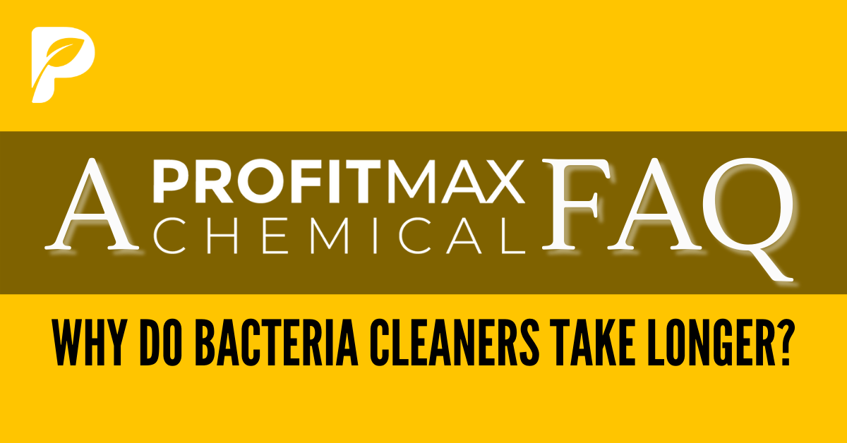 A featured image in a rectangular shape with a yellow background. A light brown band goes across the middle. Inside the band is the text in white that reads: A ProfitMax Chemical FAQ. Beneath it is the text in black that reads: Why do bacteria cleaners take longer? In the upper left hand corner, in a white ProfiitMax Logo P.